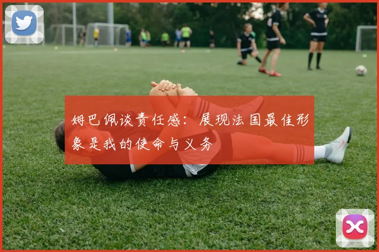 姆巴佩谈责任感：展现法国最佳形象是我的使命与义务