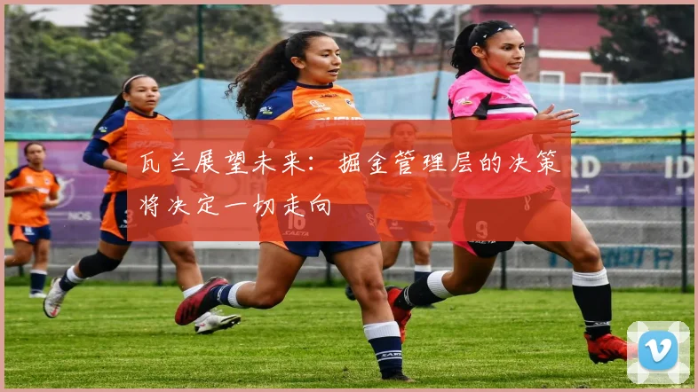 瓦兰展望未来：掘金管理层的决策将决定一切走向