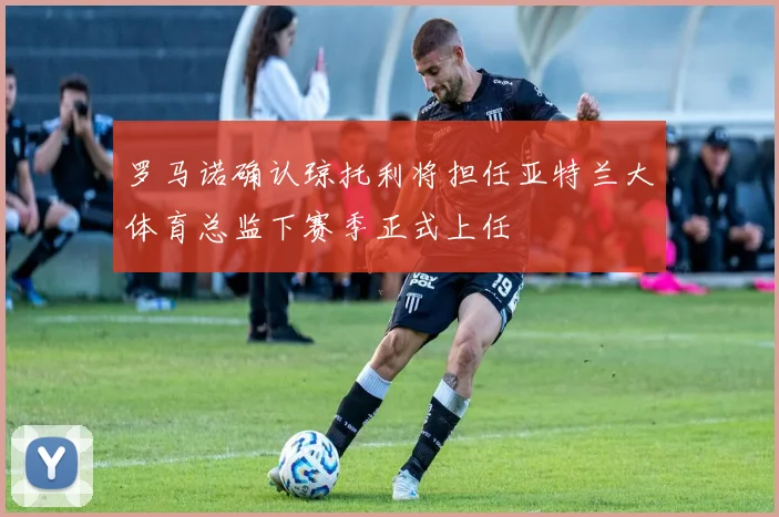 罗马诺确认琼托利将担任亚特兰大体育总监下赛季正式上任