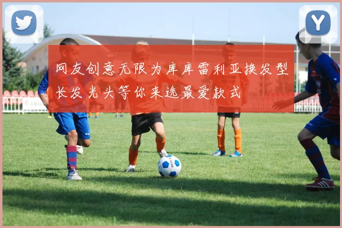 网友创意无限为库库雷利亚换发型长发光头等你来选最爱款式