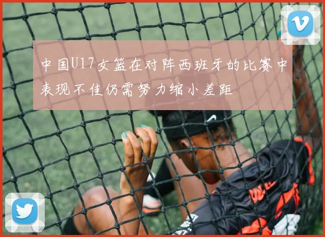 中国U17女篮在对阵西班牙的比赛中表现不佳仍需努力缩小差距